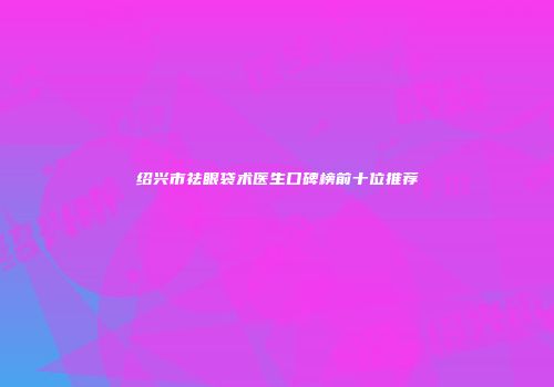 绍兴市祛眼袋术医生口碑榜前十位推荐