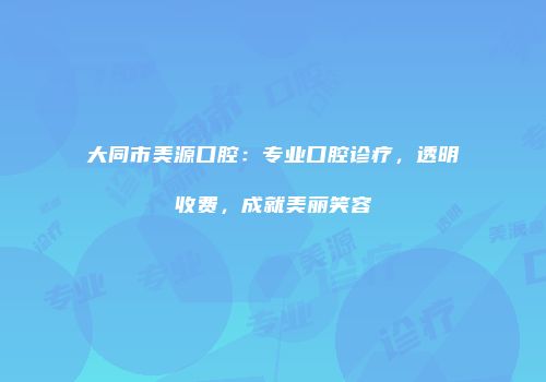 大同市美源口腔：专业口腔诊疗，透明收费，成就美丽笑容