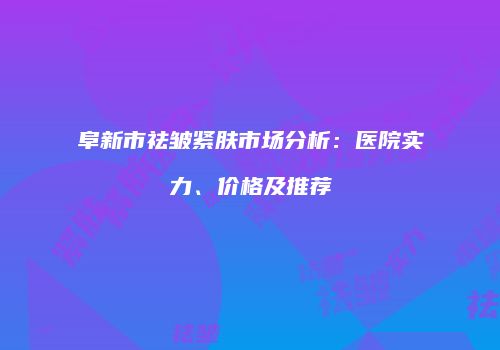 阜新市祛皱紧肤市场分析：医院实力、价格及推荐