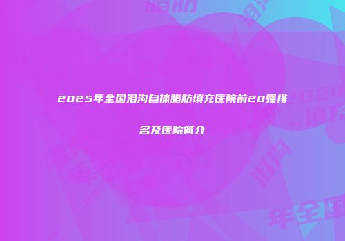 2025年全国泪沟自体脂肪填充医院前20强排名及医院简介