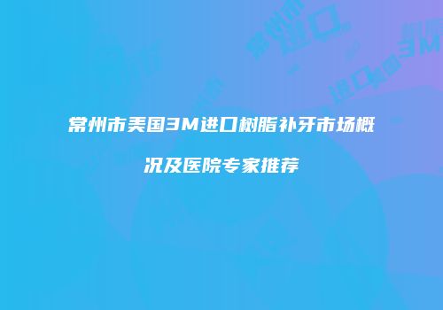 常州市美国3M进口树脂补牙市场概况及医院专家推荐