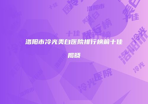 洛阳市冷光美白医院排行榜前十佳揭晓