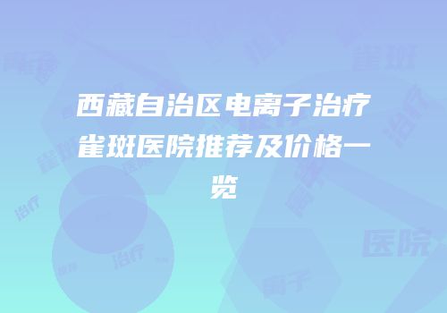 西藏自治区电离子治疗雀斑医院推荐及价格一览