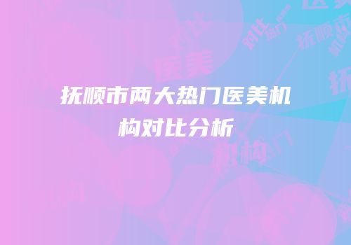 抚顺市两大热门医美机构对比分析