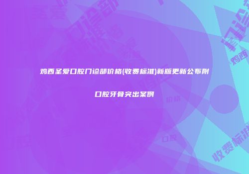 鸡西圣爱口腔门诊部价格(收费标准)新版更新公布附口腔牙骨突出案例