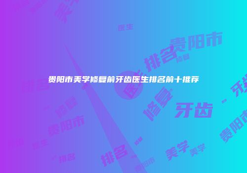 贵阳市美学修复前牙齿医生排名前十推荐