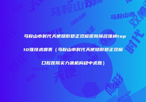 马鞍山市时代天使隐形矫正双模医院排名强榜top10强技术爆表（马鞍山市时代天使隐形矫正双模口腔医院实力派机构稳中求胜）