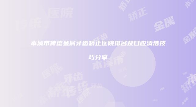 本溪市传统金属牙齿矫正医院排名及口腔清洁技巧分享