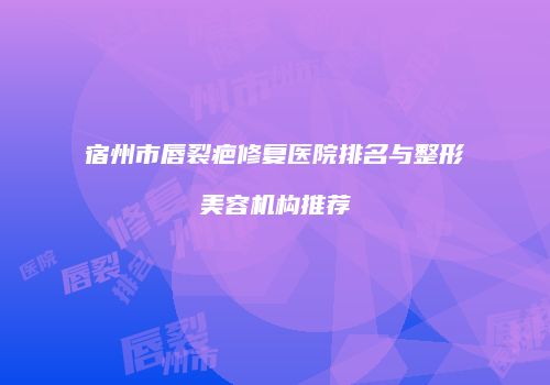 宿州市唇裂疤修复医院排名与整形美容机构推荐