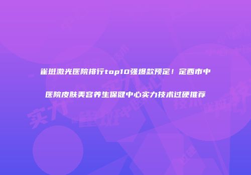 雀斑激光医院排行top10强爆款预定！定西市中医院皮肤美容养生保健中心实力技术过硬推荐