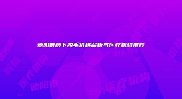 德阳市腋下脱毛价格解析与医疗机构推荐