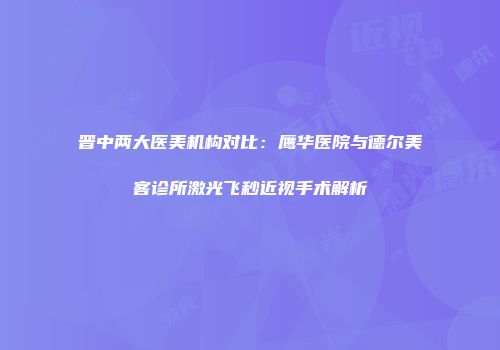 晋中两大医美机构对比：鹰华医院与德尔美客诊所激光飞秒近视手术解析