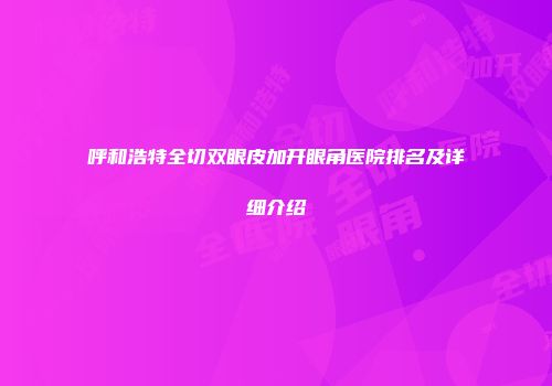 呼和浩特全切双眼皮加开眼角医院排名及详细介绍