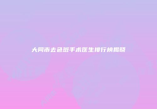 大同市去色斑手术医生排行榜揭晓