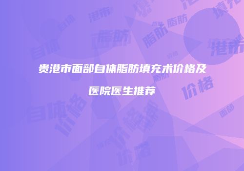 贵港市面部自体脂肪填充术价格及医院医生推荐