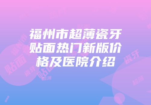 福州市超薄瓷牙贴面热门新版价格及医院介绍