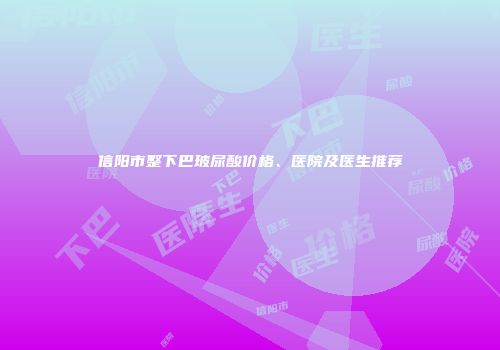 信阳市整下巴玻尿酸价格、医院及医生推荐