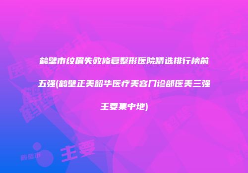 鹤壁市纹眉失败修复整形医院精选排行榜前五强(鹤壁正美韶华医疗美容门诊部医美三强主要集中地)