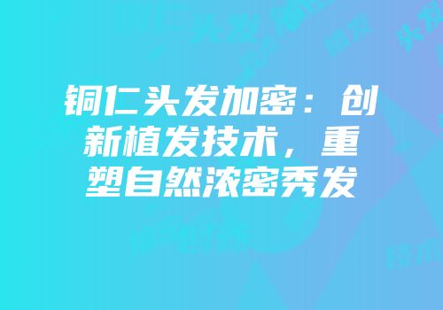 铜仁头发加密：创新植发技术，重塑自然浓密秀发