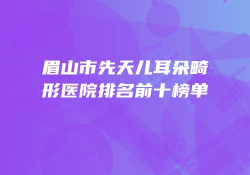 眉山市先天儿耳朵畸形医院排名前十榜单