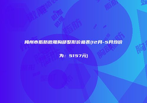 梅州市脂肪微雕胸部整形价格表(12月-5月均价为：5157元)