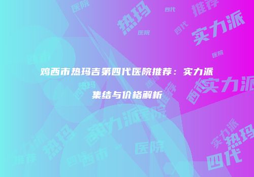 鸡西市热玛吉第四代医院推荐：实力派集结与价格解析