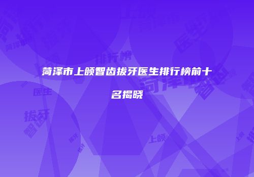 菏泽市上颌智齿拔牙医生排行榜前十名揭晓