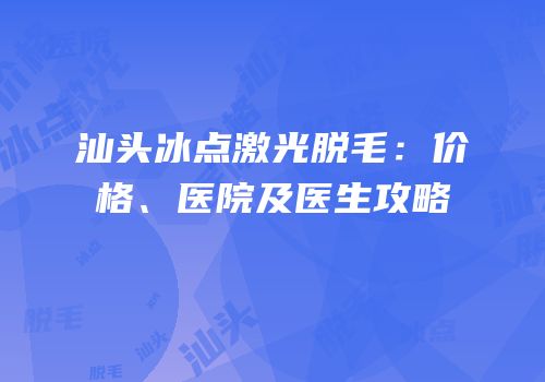 汕头冰点激光脱毛：价格、医院及医生攻略