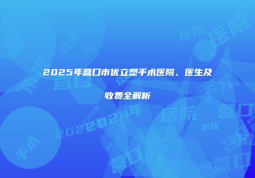 2025年营口市优立塑手术医院、医生及收费全解析