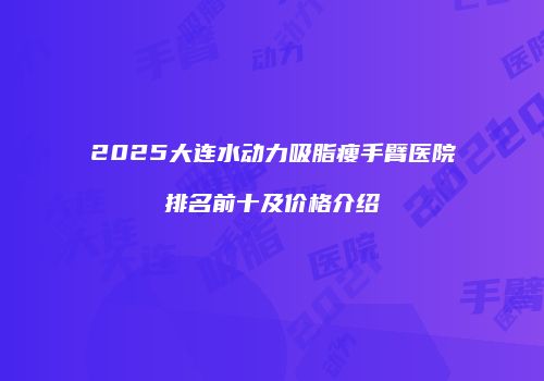 2025大连水动力吸脂瘦手臂医院排名前十及价格介绍