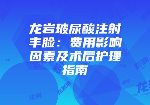 龙岩玻尿酸注射丰脸：费用影响因素及术后护理指南