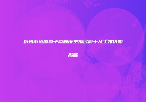 杭州市兔唇鼻子修复医生排名前十及手术价格揭晓