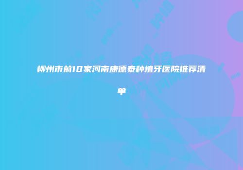 柳州市前10家河南康德泰种植牙医院推荐清单