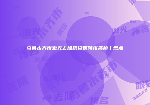 乌鲁木齐市激光去除眼袋医院排名前十盘点