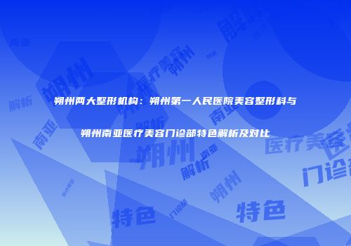 朔州两大整形机构：朔州第一人民医院美容整形科与朔州南亚医疗美容门诊部特色解析及对比