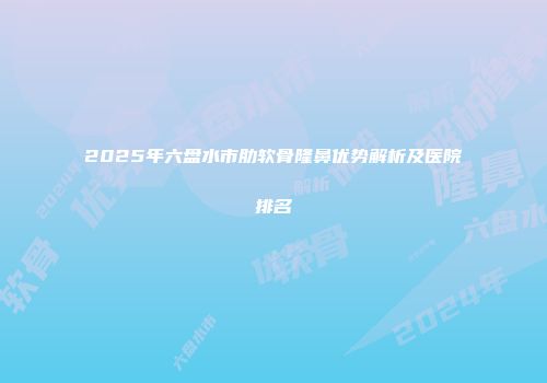 2025年六盘水市肋软骨隆鼻优势解析及医院排名