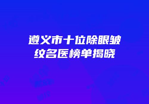 遵义市十位除眼皱纹名医榜单揭晓