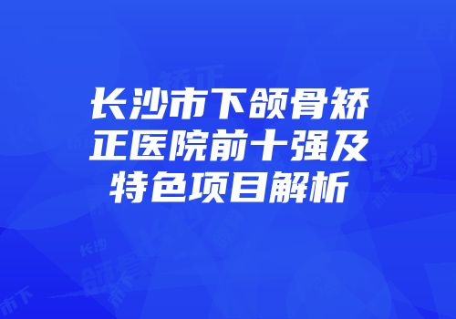 长沙市下颌骨矫正医院前十强及特色项目解析