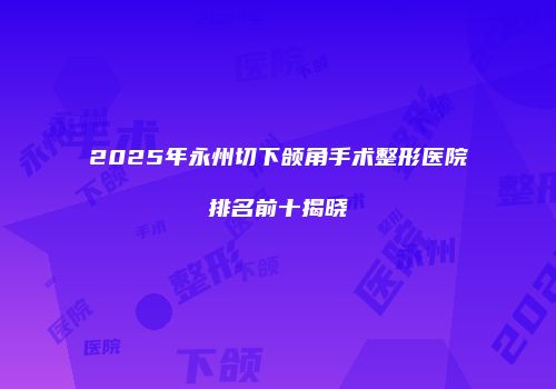 2025年永州切下颌角手术整形医院排名前十揭晓