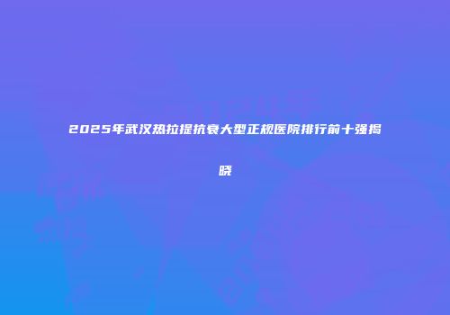 2025年武汉热拉提抗衰大型正规医院排行前十强揭晓