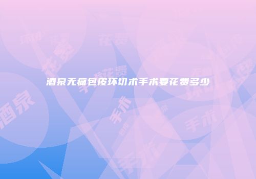 酒泉无痛包皮环切术手术要花费多少