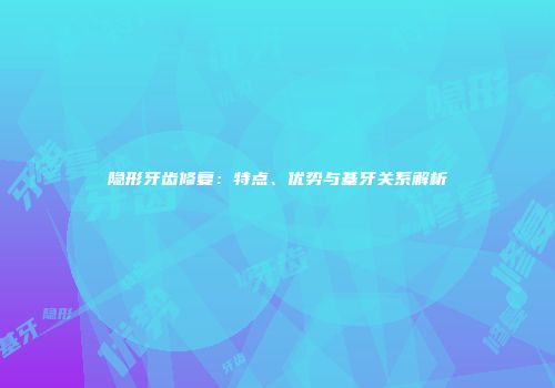 隐形牙齿修复：特点、优势与基牙关系解析