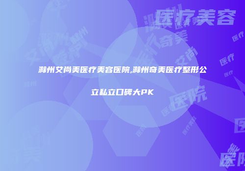 滁州艾尚美医疗美容医院,滁州奇美医疗整形公立私立口碑大PK