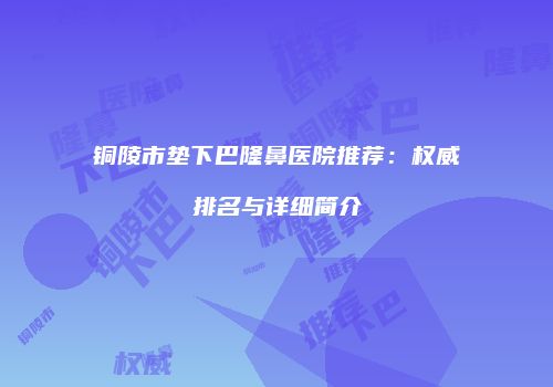 铜陵市垫下巴隆鼻医院推荐：权威排名与详细简介