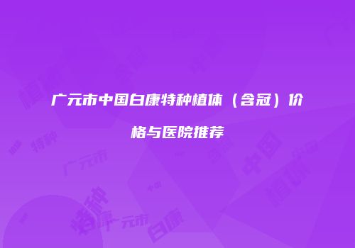 广元市中国白康特种植体（含冠）价格与医院推荐