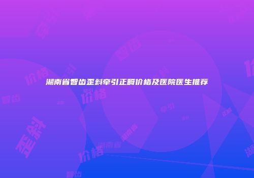 湖南省智齿歪斜牵引正畸价格及医院医生推荐