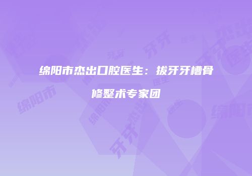 绵阳市杰出口腔医生：拔牙牙槽骨修整术专家团