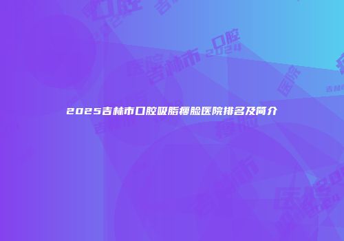 2025吉林市口腔吸脂瘦脸医院排名及简介