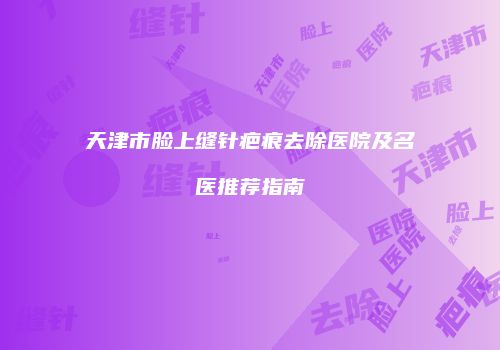 天津市脸上缝针疤痕去除医院及名医推荐指南