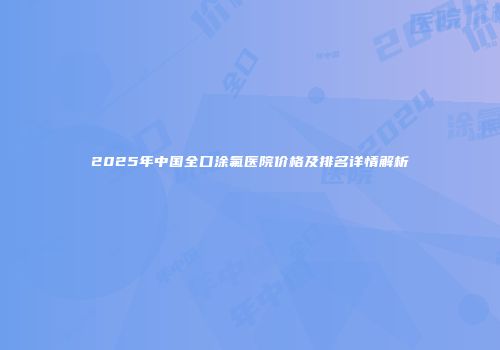 2025年中国全口涂氟医院价格及排名详情解析
